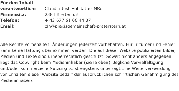 Für den Inhalt  verantwortlich: 	Claudia Jost-Hofstätter MSc Firmensitz:	 	2384 Breitenfurt Telefon:			+ 43 677 61 06 44 37 Email:			cjh@praxisgemeinschaft-praterstern.at   Alle Rechte vorbehalten! Änderungen jederzeit vorbehalten. Für Irrtümer und Fehler kann keine Haftung übernommen werden. Die auf dieser Website publizierten Bilder, Medien und Texte sind urheberrechtlich geschützt. Soweit nicht anders angegeben liegt das Copyright beim Medieninhaber (siehe oben). Jegliche Vervielfältigung und/oder kommerzielle Nutzung ist strengstens untersagt.Eine Weiterverwendung von Inhalten dieser Website bedarf der ausdrücklichen schriftlichen Genehmigung des Medieninhabers